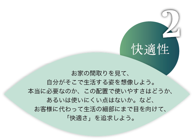 快適性：お家の間取りを見て、自分がそこで生活する姿を想像しよう。本当に必要なのか、この配置で使いやすさはどうか、あるいは使いにくい点はないか。など、お客様に代わって生活の細部にまで目を向けて、「快適さ」を追求しよう。