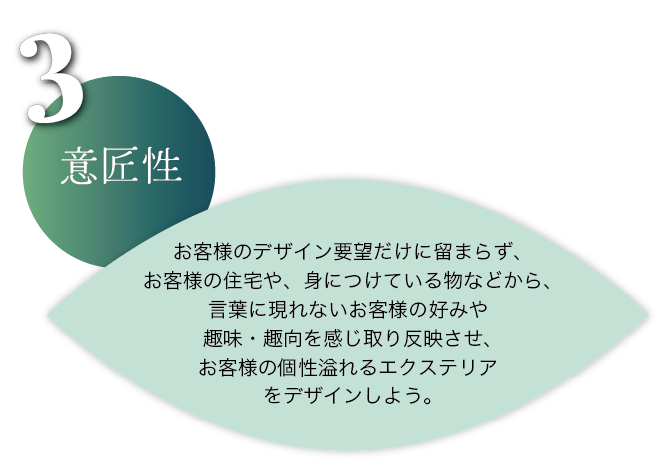 意匠性：お客様のデザイン要望だけに留まらず、お客様の住宅や、身に着けているものなどから、言葉に現れないお客様の好みや趣味・趣向を感じ取り反映させ、お客様の個性あふれるエクステリアをデザインしよう。